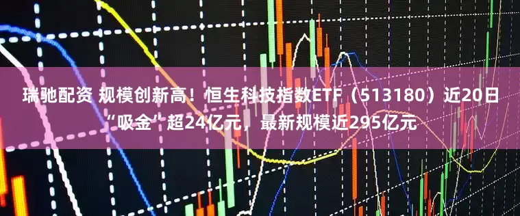 瑞驰配资 规模创新高！恒生科技指数ETF（513180）近20日“吸金”超24亿元，最新规模近295亿元