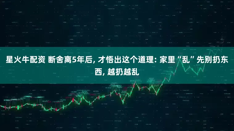 星火牛配资 断舍离5年后, 才悟出这个道理: 家里“乱”先别扔东西, 越扔越乱