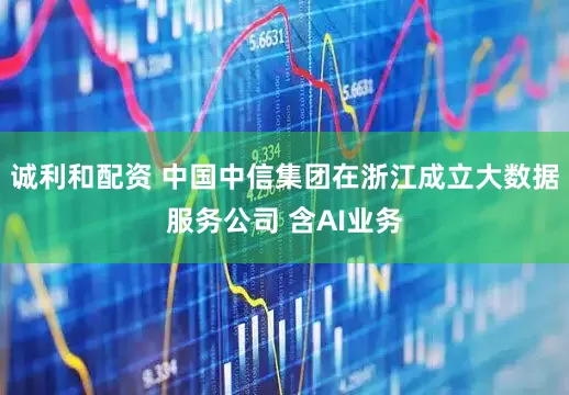 诚利和配资 中国中信集团在浙江成立大数据服务公司 含AI业务