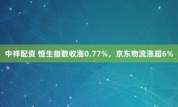 中祥配资 恒生指数收涨0.77%，京东物流涨超6%