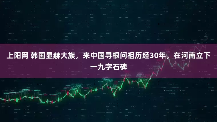 上阳网 韩国显赫大族,来中国寻根问祖历经30年,在河南立下一九字石碑