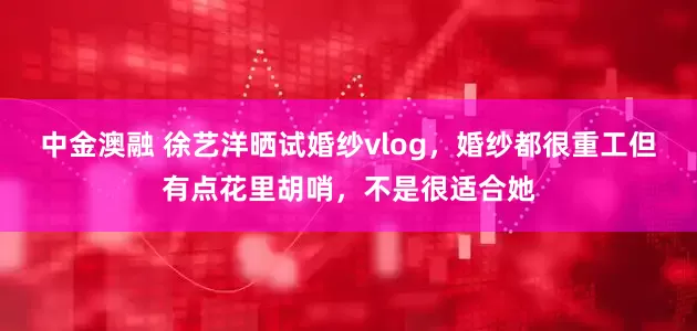 中金澳融 徐艺洋晒试婚纱vlog，婚纱都很重工但有点花里胡哨，不是很适合她