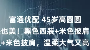富通优配 45岁高圆圆有岁月痕迹也美！黑色西装+米色披肩，温柔大气又高级