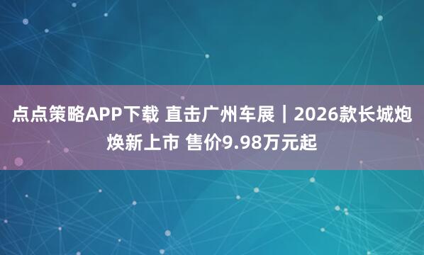 点点策略APP下载 直击广州车展｜2026款长城炮焕新上市 售价9.98万元起