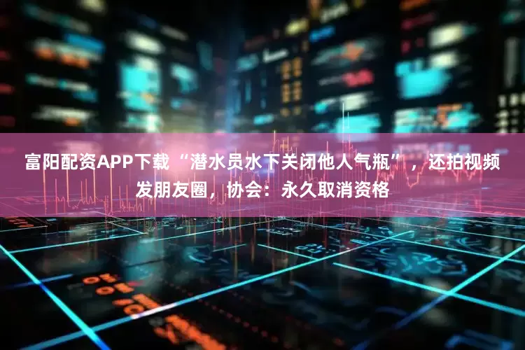 富阳配资APP下载 “潜水员水下关闭他人气瓶” ，还拍视频发朋友圈，协会：永久取消资格