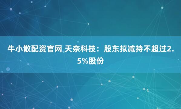 牛小散配资官网 天奈科技：股东拟减持不超过2.5%股份