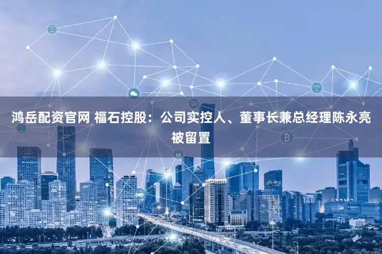 鸿岳配资官网 福石控股：公司实控人、董事长兼总经理陈永亮被留置