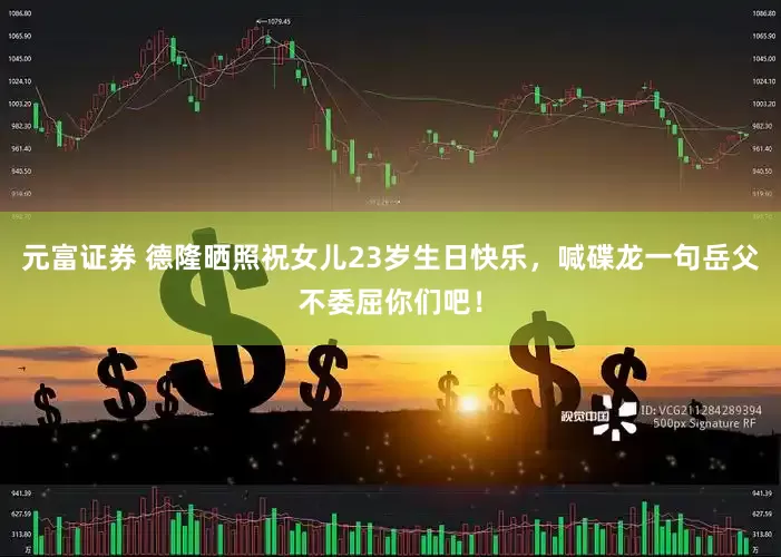 元富证券 德隆晒照祝女儿23岁生日快乐，喊碟龙一句岳父不委屈你们吧！